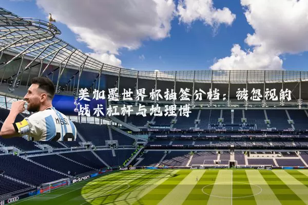 美加墨世界杯抽签分档：被忽视的战术杠杆与地理博弈