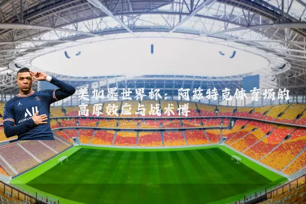 美加墨世界杯:阿兹特克体育场的高原效应与战术博弈