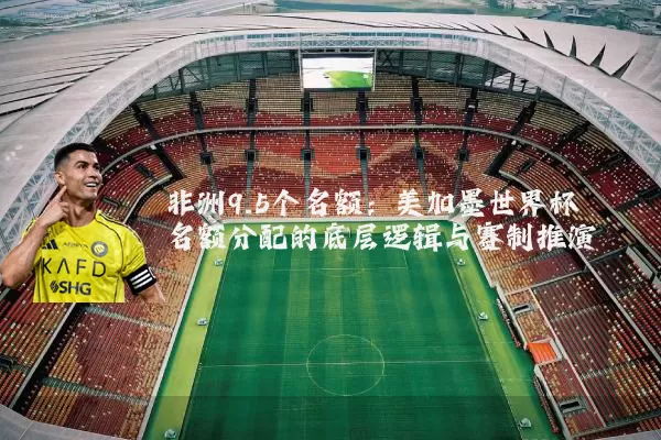 非洲9.5个名额:美加墨世界杯名额分配的底层逻辑与赛制推演