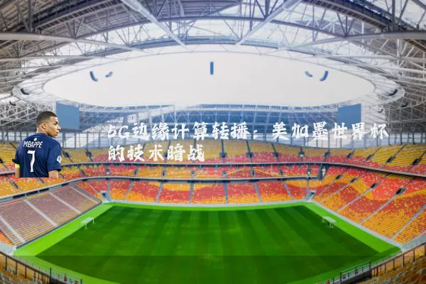 5G边缘计算转播：美加墨世界杯的技术暗战