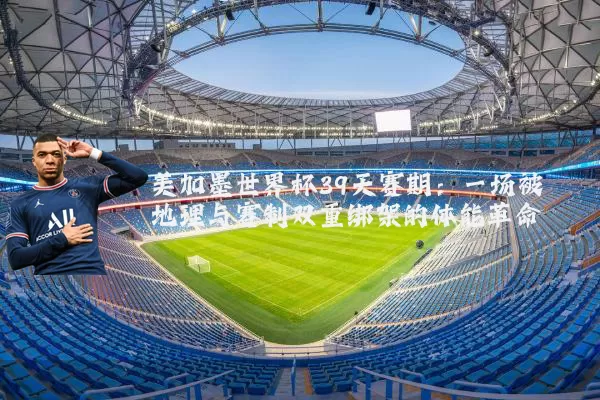 美加墨世界杯39天赛期:一场被地理与赛制双重绑架的体能革命