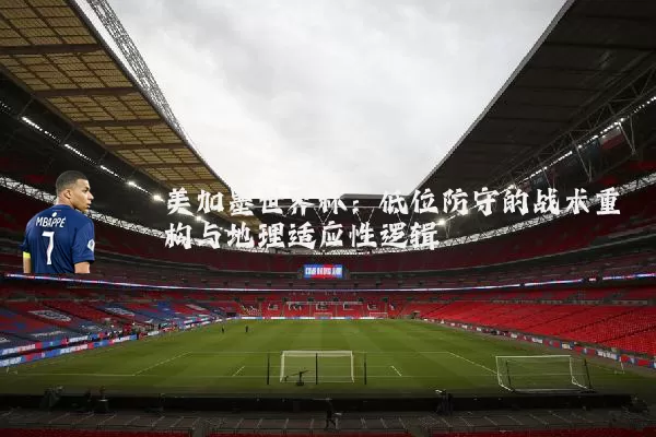 美加墨世界杯：低位防守的战术重构与地理适应性逻辑